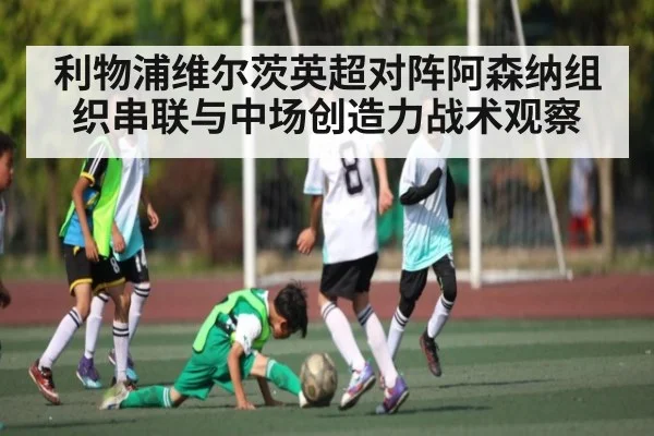 利物浦维尔茨英超对阵阿森纳组织串联与中场创造力战术观察（kaiyun）