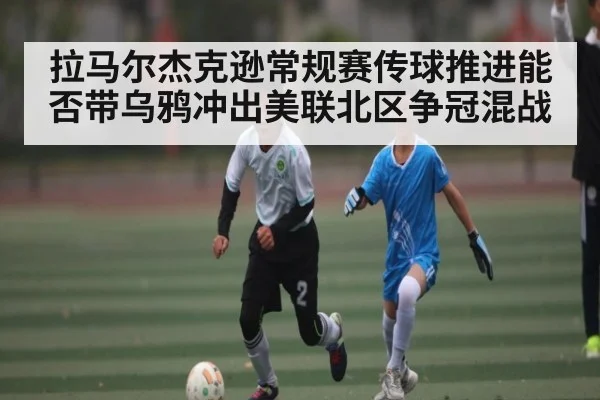 拉马尔杰克逊常规赛传球推进能否带乌鸦冲出美联北区争冠混战（kaiyun）